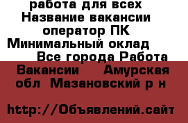 работа для всех › Название вакансии ­ оператор ПК › Минимальный оклад ­ 15 000 - Все города Работа » Вакансии   . Амурская обл.,Мазановский р-н